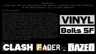 Evaluation 1
In what ways does your media product use, develop or challenge forms and conventions
of real media products? (i.e. of music magazines)
The title of my magazine
The title of my magazine, VINYL, follows typical convention of existing
magazines. Mine closely follows the codes and conventions of Clash and Dazed
as it is short and has a dominance on the page due to the wide, block font,
(Bolts SF). The masthead comes two thirds into the page, this does not follow
typical convention of clash and dazed magazines, however I felt for the rest
of the positioning of my magazine, the masthead being to the left of the page
suited my cover more. In this instance my magazine follows the conventions of
Fader as it has the same prominence on the page, making it a memorable title
for my audience and is an immediate attraction for the consumer’s eyes without
then consciously realizing which would have a huge benefit for the audience
that I am trying to attract. The masthead is in black which stands out and
pops on the page as it is sitting on a pale grey background. I chose the name
‘Vinyl’ as it has a close musical link and refers to listening to music on a
vinyl record. As technology has become more modernized, many no longer listen
to music on a vinyl records which makes it a less conventional way of
listening to music. I felt that this was relevant to the indie genre, as the
population who listen to the indie genre is much smaller than those who listen
to pop and r&b. I wanted to follows these codes as Clash and Dazed were my
original influence for my own magazine.
 