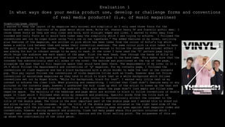 Evaluation 1
In what ways does your media product use, develop or challenge forms and conventions
of real media products? (i.e. of music magazines)
Graphology/page layout
I wanted to keep the layout of my magazine very minimal and simplistic so I only used three fonts for the
headings and smaller features of my page decor which were, Bolts SF, chanson heavy SF and franklin gothic demi. I
chose these fonts as they are very clean and bold, with straight edges and lines. I wanted to steer away from
rounded and curly fonts as it would have taken away the simplicity which I was trying to achieve. I followed the
conventions set out by roger black using “only one or two typefaces.” The added features on my cover, outlining
plus features of the magazine, are written in pink which has been taken from the colour of Alfie’s top which
makes a subtle link between them and makes their connection seamless. The same colour pink is also taken to make
the pull quotes pop for the reader. The shade of pink is pale enough to follow the relaxed and minimal effect I
was aiming for but is vibrant enough to be easy to read. On the cover I have used the ‘Z’ pattern page layout
which helps the audience see each aspect of the page. First the mast head, then through the hands of Alfie to
attract my audience to the band and then across the bottom of the page to the band name. This makes sure that the
consumer has subconsciously seen all areas of the cover. The barcode was positioned at the top of the page,
alongside the mast head to fill negative space that would have been there. The measurements of my cover is 22 x
28.5 which follows the measurements and conventions of ‘Q’ magazine. For my contents page, I followed the
conventions of clash magazine and had a black background with a white border to make the text on the contents
pop. This pay layout follows the conventions of niche magazine titles such as Clash, however does not follow
conventions of mainstream magazines as they tend to stick to black text on a white background which follows
conventions set out by Roger Black, “White for background, black for text”. I wanted very little text on my
context to achieve the clean look. When planning and researching, I noticed that Clash didn’t feature many or any
pictures on the contents page, however I preferred the mid/ close up shot of the artist to break up the text and
bring colour to the page and interest my audience. This also meant the page didn’t look empty and filled some
negative space. The majority of the headings and page décor are written in black to follow conventions of double
pages in Clash which I followed when doing my research and planning. Specific words from the title such as
‘silver lining’ on my double page are written in a grey colour to subconsciously attract the consumer to the
title of the double page. The title is the most important part of the double page and I wanted this to stand out
and allow variety for the consumer. Also the title of the double page is situated on the right hand side of the
double page, with the pictures on the left. This is not so commonly seen and goes against most magazine codes and
conventions, however during research and planning, Clash had many pages where this pattern occurred which I
thought was unique and made my artists the main feature and the first selling point. The uniqueness of this set
up shows the individuality of the indie genre.
 