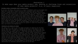 Evaluation 1
In what ways does your media product use, develop or challenge forms and conventions
of real media products? (i.e. of music magazines)
Costumes, props, iconography used to reflect genre
My artists, The Reign, were styled in a couple of different outfit as the images were
taken over a few days to create diversity and a different side to each of the
artists. I wanted the artists to be wearing clothing that had very little colour,
mostly black, white and navy to alliterate the minimal and clean approach, however I
did want to have a single accent colour throughout my magazine. I chose pink to
emphasis the fact that my magazine was aimed at both a male and female audience and
to add that feminine aspect. I took the shade of pink that is use throughout my
magazine from the colour of the top that my lead singer was wearing to further
connote that he was an important member of the band and to link the two so that my
colour scheme was fluent and seamless throughout. The boys are all wearing black
jeans to keep it consistent. Two of the band members are wearing dark, oversized
items of clothing which in some pictures are layered to create the relaxed and indie
vibe, also known as the homeless fit.
Camerawork and framing of images
The camera that I used to take the images throughout my magazine was the Nikon
D32100. When using the camera, I changed the settings on the camera to get the
desired look that I thought gave the appropriate styling. Some images were taken
with the flash and others were not. I used other settings such as portrait to
achieve the images. Throughout my magazine I follow current conventions of leading
magazines by using mostly mid and mid/long shots with a few close up shots where I
tried to focus on the artist’s facial expressions and their posture, to really
connect with the audience. When working on the cover, I made sure that they were
central and were positioned symmetrically. I made sure that the lead singer was
directly in the middle of the image meaning that his hands were the main focus of
the magazine to draw in the consumer’s attention on my cover. On my cover an
double page spread on of the band members if facing down the left which
demonstrates his character, personality and role in the band.
 