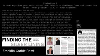 Title, article, header etc. font and style
On my double page spread I combined an article and interview style to create a friendly and
personal atmosphere so when the consumer is reading they could relate and feel as though they
were part of the conversation. I wanted to introduce my artists with an article type style
before beginning the article as I wanted to allow my audience to get know the band members so
they would be intrigued and want to read further into my interview. The interview continues
with a very chatty and friendly vibe which makes reading easier for the consumer as it can
become more relatable. The font that I used for my article was Arial at size ten. This
followed conventions of magazines as many do not go above a size 11. I followed conventions
from a notable designer who said, “Some newspapers go down to 8, and many would consider that
anything above 11 is too large, wastes space, and patronises the reader. 9 is the most common
size.” This font is very easy to read which would encourage my audience to read it as they
will not have to strain their eyes. The title for my double spread was gradually layered which
made it more prominent on the page and broke up the text would subconsciously make the reader
pause whilst reading it giving it more emphasis. I used the font Franklin gothic demi to keep
it consistent with other fonts and stick to minimal clean look.
Evaluation 1
In what ways does your media product use, develop or challenge forms and conventions
of real media products? (i.e. of music magazines)
Size 8
Size 9
Size 10
Size 10.5
Size 11
Size 12
Franklin Gothic Demi
 