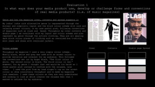 Evaluation 1
In what ways does your media product use, develop or challenge forms and conventions
of real media products? (i.e. of music magazines)
Genre and how the magazine cover, contents and spread suggests it
My indie/ indie rock alternative genre is represented through the
minimal and simplistic layout and the block colour scheme with calm and
relaxing accent colours, in my case pastel pink, following conventions
of magazines such as clash and Dazed. Throughout my cover contents and
double page I am consistent with my layout and colour scheme and also
represent my genre through the artists clothing. They are all wearing
dark block colour pieces of clothing such as oversized box t-shirts,
worn jeans and shoes with oversized jackets.
Colour scheme
Throughout my magazine I used a very simple colour scheme.
Mostly black, white and grey was used with an accent colour to
provide variation and interest for my audience. This followed
the conventions set out by Roger Black, “The first colour is
white. The second colour is black. The third colour is red.”
However, for my genre I thought that red would be too harsh so I
chose pastel pink instead to conform with the relaxed, calm
vibes. I used the pink from my lead singer’s top as the accent
colour so show consistency throughout and to make my magazine
look seamless. I used these colours as they are very understated
and calming to look at which creates the relaxed feel that I
wanted to achieve for my audience.
Cover Contents Double page Spread
 