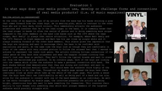Evaluation 1
In what ways does your media product use, develop or challenge forms and conventions
of real media products? (i.e. of music magazines)
How the artist is represented?
On the cover of my magazine, one of my artists from the band has his hands striking a pose
that comes forward from the other boys. He is wearing pink, which in contrast to the other
boys who are in very dark, block colours. This immediately attracts the audiences
attentions and connotes that he is the lead singer in the band. It is commonly known that
the lead singer in bands is often the centre of photos and is doing something more unique
compared to the other members in the band like bands such as The 1975 where the lead
singer, Matt Healy’ is always then centre attraction. For example, where Matt Healy and
The 1975 feature in Clash magazine and Matt has his own close up single shots and it
always standing forward of the other band members. This stance gives the impression that
the boys are outgoing and want to encourage their fan base to be confident with
aspirations and goals. At the same time the boys look as though they are comfortable in
front of the camera with very relaxed posture to follow the relaxed feel that I wanted to
achieve to represent the indie rock genre. The artists clothing follows conventions of the
indie genre as they each show uniqueness and wear the baggier relaxed clothing that
doesn’t look over done or perfect. They don’t follow the typical brands and want to stand
out from the mainstream pop audience. On my contents page, each of the boys are looking
into the camera which allows the audience to make a personal connection with band. The
dark shadow behind them demonstrates that they are strong and confident and want to
progress into a serious musical carer. This would make the audience think highly of the
band and aspire to be like them. Through-out my double page spread the boys have there
individual close up shots which take up the whole of the right page. This gives a sense
that the boys have their own individuality as well as being part of a band and can also
allow for the audience to connect with one of the band members as an individual. As well
as the shots throughout my double page, the interview presents the artists as being
bright, adventurous boys who want to make something for themselves. This connotes their
ability to turn dreams into something real which most younger members of the targeted
audience would possibly struggle with.
 