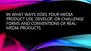 IN WHAT WAYS DOES YOUR MEDIA
PRODUCT USE, DEVELOP, OR CHALLENGE
FORMS AND CONVENTIONS OF REAL
MEDIA PRODUCTS
 