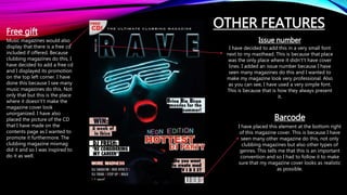 OTHER FEATURES
Barcode
I have placed this element at the bottom right
of this magazine cover. This is because I have
seen many other magazine do this, not only
clubbing magazines but also other types of
genres. This tells me that this is an important
convention and so I had to follow it to make
sure that my magazine cover looks as realistic
as possible.
Free gift
Music magazines would also
display that there is a free cd
included if offered. Because
clubbing magazines do this, I
have decided to add a free cd
and I displayed its promotion
on the top left corner. I have
done this because I see many
music magazines do this. Not
only that but this is the place
where it doesn't’t make the
magazine cover look
unorganized. I have also
placed the picture of the CD
that I have made on the
contents page as I wanted to
promote it furthermore. The
clubbing magazine mixmag
did it and so I was inspired to
do it as well.
Issue number
I have decided to add this in a very small font
next to my masthead. This is because that place
was the only place where it didn't’t have cover
lines. I added an issue number because I have
seen many magazines do this and I wanted to
make my magazine look very professional. Also
as you can see, I have used a very simple font.
This is because that is how they always present
it.
 