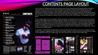 CONTENTS PAGE LAYOUT
I had to research a lot before starting my lay out and as you can see I have done what I originally planned. I decided to
only place one big main picture on the side of the page. This is because I wanted to follow mixmags style as I really
enjoyed it. Not only that but also I am using mixmag for inspiration to make sure that my contents page looks as
professional and realistic as possible. I didn’t want the contents page to look overly crowded and so I decided to present
the contents in a list design so that they could fit the whole page. I have also displayed a CD section on the contents page.
This was inspired by the magazine mixmag as they did this on most of their contents page. I have displayed an example
below.
On this contents page I have also displayed a header and footer. The header was a key convention as all music contents
page and other magazine genres must display the word ‘contents’ as their title. This is so that the audience are clear that
this page is the contents. As you can see I have decided to follow this convention as it is not only done to clubbing music
magazine, but all magazines and so this tells me that this is an important convention. I have also decided to display the
name of the magazine as I know that this is a key convention. Between these two elements, I have added a date. This
element is not compulsory however some magazine do it. I wanted to do this as the genre of my magazine do it and so I
wanted to show professionalism.
For the footer, I have displayed the date again as well as the website of the magazine. This was also inspired by mixmag.
Usually, the pages of magazines contain number at the bottom. However, I have noticed that mixmag did this to all pages
on the magazine except for the contents page. This is why I did not insert numbers on the contents page.
 
