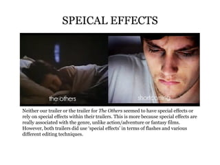 SPEICAL EFFECTS Neither our trailer or the trailer for  The Others  seemed to have special effects or rely on special effects within their trailers. This is more because special effects are really associated with the genre, unlike action/adventure or fantasy films. However, both trailers did use ‘special effects’ in terms of flashes and various different editing techniques.  