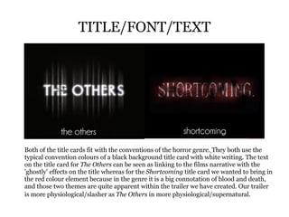 TITLE/FONT/TEXT Both of the title cards fit with the conventions of the horror genre.   They both use the typical convention colours of a black background title card with white writing. The text on the title card for  The Others  can be seen as linking to the films narrative with the 'ghostly' effects on the title whereas for the  Shortcoming  title card we wanted to bring in the red colour element because in the genre it is a big connotation of blood and death, and those two themes are quite apparent within the trailer we have created. Our trailer is more physiological/slasher as  The Others  in more physiological/supernatural.   