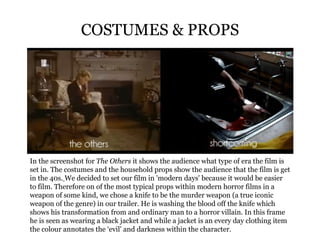 COSTUMES & PROPS In the screenshot for  The Others  it shows the audience what type of era the film is set in. The costumes and the household props show the audience that the film is get in the 40s.   We decided to set our film in 'modern days' because it would be easier to film. Therefore on of the most typical props within modern horror films in a weapon of some kind, we chose a knife to be the murder weapon (a true iconic weapon of the genre) in our trailer. He is washing the blood off the knife which shows his transformation from and ordinary man to a horror villain. In this frame he is seen as wearing a black jacket and while a jacket is an every day clothing item the colour annotates the ‘evil' and darkness within the character. 