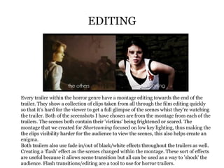 EDITING Every trailer within the horror genre have a montage editing towards the end of the trailer. They show a collection of clips taken from all through the film editing quickly so that it's hard for the viewer to get a full glimpse of the scenes whist they're watching the trailer. Both of the sceenshots I have chosen are from the montage from each of the trailers. The scenes both contain their 'victims' being frightened or scared. The montage that we created for  Shortcoming  focused on low key lighting, thus making the the clips visibility harder for the audience to view the scenes, this also helps create an enigma. Both trailers also use fade in/out of black/white effects throughout the trailers as well. Creating a 'flash' effect as the scenes changed within the montage. These sort of effects are useful because it allows scene transition but all can be used as a way to 'shock' the audience. Flash transitions/editing are a tool to use for horror trailers. 