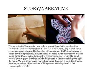 STORY/NARRATIVE The narrative for  Shortcoming  was make apparent through the use of various props in the trailer. For example in the screenshot he's writing 823 over and over again onto a pad - showing his obsession with the number itself. Another scene is where he wakes up at exactly 8:23am and so on, being up the coincidences until he snaps. In  The Others  trailer the narrative becomes apparent through the use of physical pen-to-paper drawings and the daughter tells Grace what is happening in the house. We also added in voiceovers from 'scene dialogue' to make the storyline more easy to follow. These sections of dialogue can be mainly heard at the beginning of our trailer. 