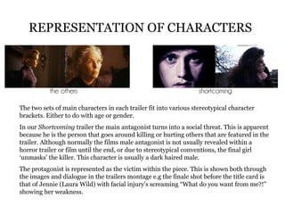 REPRESENTATION OF CHARACTERS   The two sets of main characters in each trailer fit into various stereotypical character brackets. Either to do with age or gender. In our  Shortcoming  trailer the main antagonist turns into a social threat. This is apparent because he is the person that goes around killing or hurting others that are featured in the trailer. Although normally the films male antagonist is not usually revealed within a horror trailer or film until the end, or due to stereotypical conventions, the final girl ‘unmasks’ the killer. This character is usually a dark haired male. The protagonist is represented as the victim within the piece. This is shown both through the images and dialogue in the trailers montage e.g the finale shot before the title card is that of Jennie (Laura Wild) with facial injury's screaming “What do you want from me?!” showing her weakness. 
