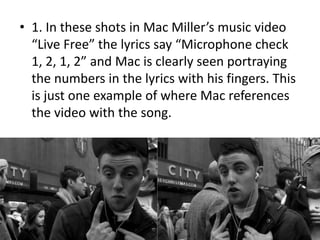 • 1. In these shots in Mac Miller’s music video
“Live Free” the lyrics say “Microphone check
1, 2, 1, 2” and Mac is clearly seen portraying
the numbers in the lyrics with his fingers. This
is just one example of where Mac references
the video with the song.
 