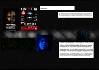 Question 3: How effective is the combination of your main product and
ancillary texts?
The combination of my main media product, a teaser trailer, and my ancillary texts
of a magazine front cover and a poster is extremely effective due to the excess
research and planning which had helped contribute to the realism of my products.
In my teaser trailer, there were range of colours from green to grey which I wanted
the audience to be confused and affected by mind games due to wondering the
significance of these colours. But, this contrasted with the poster and magazine
front cover as there was a great emphasis of dark colours such as black as we
wanted to incorporate Horror binary oppositions such as Good vs. Evil and
Supernatural vs. Natural. Also, in my magazine and poster, I had to selectively pick
what pictures to use and what text would be suitable for the magazine front cover
and poster because its code and conventions should be similar to the teaser trailer.
The reason why its code and conventions should be similar to the teaser trailer as
the audience can relate to the film more effectively than if I incorporated Thriller
code and conventions in my poster despite my film being of a Horror genre.
 