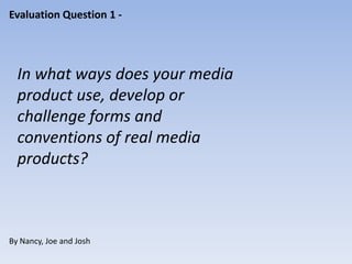 Evaluation Question 1 -




  In what ways does your media
  product use, develop or
  challenge forms and
  conventions of real media
  products?



By Nancy, Joe and Josh
 