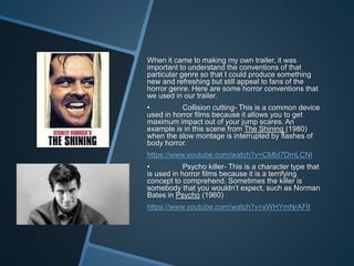 When it came to making my own trailer, it was
important to understand the conventions of that
particular genre so that I could produce something
new and refreshing but still appeal to fans of the
horror genre. Here are some horror conventions that
we used in our trailer.
• Collision cutting- This is a common device
used in horror films because it allows you to get
maximum impact out of your jump scares. An
example is in this scene from The Shining (1980)
when the slow montage is interrupted by flashes of
body horror.
https://www.youtube.com/watch?v=CMbI7DmLCNI
• Psycho killer- This is a character type that
is used in horror films because it is a terrifying
concept to comprehend. Sometimes the killer is
somebody that you wouldn’t expect, such as Norman
Bates in Psycho (1960)
https://www.youtube.com/watch?v=xWHYmNrAFlI
 