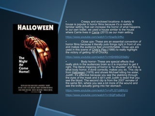 • Creepy and enclosed locations- A darkly lit
house is popular in horror films because it’s a realistic,
familiar setting that can increase the horror of what happens.
In our own trailer, we used a house similar to the house
where Carrie lives in Carrie (2013) as our main setting.
https://www.youtube.com/watch?v=fzse9z3rfKc
• Close ups- These are an essential convention of
horror films because it literally puts things right in front of you
and makes the audience feel uncomfortable. Close ups are
used in this scene of Child’s Play (1988) to really highlight
the victory of getting rid of Chucky.
https://www.youtube.com/watch?v=HSH9SG55kBU
• Body horror- These are special effects that
really stick in the audiences brain so it is important to get it
right. The literal meaning of horror is “to shudder” and this is
what body horror, if done correctly, makes you do. This clip is
from Halloween (1978) and shows Michael killing his sister,
Judith. It’s effective because you see the stabbing through
the eyes of the mask and it isn’t until Judith is dead that you
see the blood. The second clip is from the 2007 remake of
the same film, where you see a lot more of the wound and
see the knife actually going into her stomach.
https://www.youtube.com/watch?v=vPLS7cbB5UU
https://www.youtube.com/watch?v=SQjFtx6luC8
 