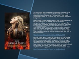 As with horror films, there are conventions that need to be
followed when making a horror trailer so that you don’t
disappoint fans of the genre. For example, if your trailer
advertises a film to be a certain way, you have to deliver on
that promise.
Keeping that in mind, I spent a lot of time thinking about what
the final film would be like if to ensure the trailer
complemented our central narrative. As an example of a
trailer that is completely different to its actual film, the trailer
for Drag Me to Hell (2009) makes the film look terrifying
whereas the actual film is much more comedic. I class this
as a form of false advertising, and I would be quite angry if I
paid money to watch this in the cinema expecting to see
what the trailer made me believe I was going to see, only to
be disappointed.
https://www.youtube.com/watch?v=BUZTybLlWKI
Another trailer which influenced my own is the You’re Next
(2013) trailer. I love the way that this trailer starts off slow
before transcending into the fast paced violent montages
and I wanted to recreate this sort of style in my own trailer.
The trailer also uses the trailer convention of intertitles to
help explain the plot to the audience which we have included
in our trailer, and I think that is something that really
emphasises the key points we need our audience to know.
https://www.youtube.com/watch?v=ufUQWpEkbf0
 