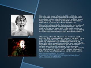 I think the main auteur influence that I brought to the trailer
was using what scares me personally, such as jump scares
and collision cutting. I also find body horror and fake wounds
really interesting and wanted to include these in the trailer,
which therefore influenced how the plot developed.
I think what makes our trailer distinctive is the combination of
body horror with collision cutting and jump scare. The end
result of Cut is a fast paced action trailer that is exciting but
creepy at the same time. This is created by our use of editing
and manipulating the shots to convey a particular meaning.
The primary auteur that influenced our trailer was Alfred
Hitchcock, who directed Psycho (1960) and The Birds (1963)
and a lot of other films. The article below demonstrates the
terror that he inflicted upon Tippi Hedren, the star of The
Birds, after letting unruly birds peck at her over a period of five
days whilst filming the final scene of the film, apparently
because she rejected his advances. This misogynistic
ideology of Hitchcock comes through in his films, for example
with Marion’s death in Psycho and it definitely impacted our
trailer with our use of close-ups and blonde, female victims.
http://www.independent.co.uk/arts-
entertainment/films/features/obsession-the-dark-side-of-
alfred-hitchcock-8431033.html
 