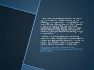 There is one incident that influenced the plot of
my horror trailer and therefore made my film
reflect its historical context. In Santa Barbara last
year, a 22 year old man shot and killed 7 people
in a drive by shooting. The day before this
happened; he posted a chilling video on social
media where he talked about being a superior
male, and getting his retribution for being a virgin
at 22 years old.
The idea of objectifying females and blaming
them for a males’ unhappiness is something that I
thought was an interesting idea to incorporate into
a horror film. This is a link to the article on the
incident which includes the 7 minute video.
http://www.dailymail.co.uk/news/article-
2638049/7-dead-drive-shooting-near-UC-Santa-
Barbara.html
 