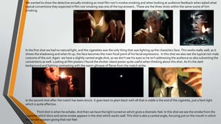 We wanted to show the detective actually smoking as most film noir’s involve smoking and when looking at audience feedback when asked what
typical conventions they expected in film noir smoking was one of the top answers..These are the three shots within the same scene of him
smoking.
In the first shot we had no natural light, and the cigarettes was the only thing that was lighting up the characters face.This works really well, as it
shows the shadowing and when lit up, the face becomes the main focal point of his facial expressions. In this shot we also see the typical noir male
costume of the suit.Again we have a slightly canted angle shot, as we don’t see his eyes so he isn’t addressing the audience so also subverting the
conventions as well. Looking at film posters I found the shutter island poster quite useful when thinking about this shot. As it’s the dark
background and lighting contrasting with the warm glimpse of flame from the match strike.
In the second shot after the match has been struck. It goes back to plain black with all that is viable is the end of the cigarette, just a faint light
which is quite effective.
Third shot is when he exhales. And then we have the light turned on which gives a dramatic feel. In this shot we see the smoke from the
cigarette which blurs and some smoke appears in the shot which works well.This shot is also a canted angle, focusing just on the mouth in which
the smoke appears giving that noir feel.
 