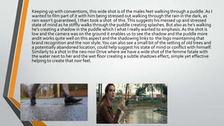 Keeping up with conventions, this wide shot is of the males feet walking through a puddle. As I
wanted to film part of it with him being stressed out walking through the rain in the dark, as
rain wasn’t guaranteed, I then took a shot of this.This suggests his messed up and stressed
state of mind as he stiffly walks through the puddle creating splashes. But also as he’s walking
he’s creating a shadow in the puddle which I what I really wanted to emphasis.As the shot is
low and the camera was on the ground it enables us to see the shadow and the puddle more
andit works quite well on this aspect and the shadowing links to the logo maintaining that
brand recognition and the noir style.You can also see a small bit of the setting of old trees and
a potentially abandoned location, could help suggest his state of mind or conflict with himself.
Similarly to a shot in the neo-noir Drive where we have a wide shot of the femme fatale with
the water next to her and the wet floor creating a subtle shadows effect, simple yet effective
helping to create that noir feel.
 
