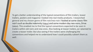 To get a better understanding of the typical conventions of film trailers, teaser
trailers, posters and magazine I looked into real media products. I researched
general and my chosen genre of film noir/neo-noir. I looked at some classic film
noir’s such as double indemnity (1944) and some modern day neo-noirs; Drive
(2011). This enabled me to find the typical conventions expected to be seen in
trailers within old noirs and new ones. Also looking at teaser trailers, as I planned to
create a teaser trailer. But also seeing if the trailers were challenging the
conventions and helped me to understand how I could possibly subvert them as
well.
 
