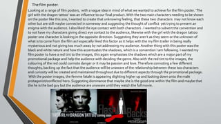 The film poster.
Looking at a range of film posters, with a vague idea in mind of what we wanted to achieve for the film poster. ‘The
girl with the dragon tattoo’ was an influence to our final product.With the two main characters needing to be shown
on the poster like this one, I wanted to create that unknowing feeling, that these two characters may not know each
other but are still maybe connected in someway and suggesting the thought of conflict yet trying to present an
enigma with the audience. I also liked the eye contact with both characters . I wanted to subvert the convention and
to not have my characters giving direct eye contact to the audience, likewise with the girl with the dragon tattoo
poster one character is looking in the opposite direction. Suggesting they aren’t as they seem or the unknown of
what is to come from the film as I especially liked this factor as it helps with the my film trailer in being really
mysterious and not giving too much away by not addressing my audience. Another thing with this poster was the
black and white nature and how this accentuates the shadows, which is a convention I am following. I wanted my
film poster to have a red tint to the images, this again emphasises the shadows which are a major part of my
promotional package and help the audience with deciding the genre. Also with the red tint to the images, the
colouring of the red could connote danger or it may be passion and love.Therefore connoting a few different
thoughts, backing up the fact that the audience will be unaware of the relationship between these too characters
and curiosity will be created and maintained throughout due to different aspects through the promotional package.
With the poster images, the femme fatale is appearing slighting higher up and looking down onto the male
protagonist/conflicted hero. Suggesting dominance that maybe she is the good one within the film and maybe that
the he is the bad guy but the audience are unaware until they watch the full movie.
 