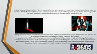 Another influence, although not from a film, is a screenshot from the ‘seven nations army’ music video.This became an influence due to the
layout of it.With the formation of the characters in this screenshot and the triangle and the repetition.We took the idea of the triangle within
the centre and turned it into our own idea involving the silhouette and the shadow for our logo.
The logo is obviously a major part within the promotional package, as it helps to create brand recognition.Whenever the logo appears it will
be well known to the audience and they will link the film ‘Flashbacks’ with this logo.
A typical convention of film noir is shadows, the use of the man’s silhouette with the shadow is made part of the logo. Following this
convention can help the audience decide on the film’s genre. Trying to incorporate the logo into each product, on the magazine front cover
within the title flashback on the front, I changed theA into the red acting as the logo and linking the triangle ‘doorway’ but without the
silhouette, so that the brand recognition is through through out the whole package and creating synergy.
 