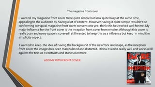 The magazine front cover
I wanted my magazine front cover to be quite simple but look quite busy at the same
time, appealing to the audience by having a lot of content. However having it quite simple wouldn’t
be conforming to typical magazine front cover conventions yet I think this has worked well for me.
My major influence for the front cover is the inception front cover from empire. Although this cover is
really busy and every space is covered I still wanted to keep this as a influence but keep in mind the
simplicity aspect.
I wanted to keep the idea of having the background of the newYork landscape, as the inception
front cover the images has been manipulated and distorted. I think it works really well and works well
against the text as it contrasts and stands out more.
 