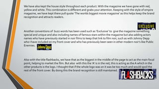 We have also kept the house style throughout each product.With the magazine we have gone with red,
yellow and white.This combination is different and grabs your attention. Keeping with the style of empire
magazine, we have kept there pull quote ‘The worlds biggest movie magazine’ as this helps keep the brand
recognition and attracts readers.
Another conventions of buzz words has been used such as ‘Exclusive’ to give the magazine something
special and unique and also including names of famous stars within the magazine but also adding actors
names who have previously started in noir films to keep that link to film noir, such as with Johnny Depp
who I have included on my front cover and who has previously been seen in other modern noir’s like Public
Enemies.
Also with the title flashbacks, we have that as the biggest in the middle of the page to act as the main focal
point, helping to market the film. But also with this the ‘A’ is in the red, this is acting as the A which in the
other products is the logo. I thought that if the whole logo was on it was be too much and would spoil the
rest of the front cover. By doing this the brand recognition is still maintained.
 