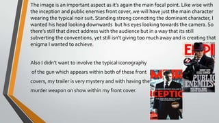 The image is an important aspect as it’s again the main focal point. Like wise with the inception and public
enemies front cover, we will have just the main character wearing the typical noir suit. Standing strong
connoting the dominant character, I wanted his head looking downwards but his eyes looking towards the
camera. So there’s still that direct address with the audience but in a way that its still subverting the
conventions, yet still isn’t giving too much away and is creating that enigma I wanted to achieve.
Also I didn’t want to involve the typical iconography
of the gun which appears within both of these front
covers, my trailer is very mystery and with having the
murder weapon on show within my front cover.
 
