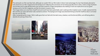 The setting for our film was NewYork, although we couldn’t film our film trailer in there I took advantage of a trip I had already planned to
take photos for our film magazine for the background. Following the convection of noir being typically shot in cities, I took a range of photos
around NewYork to help decide which one was best suited for image manipulation into making it more noir style and to act as a good
background for the film magazine, just like the empire inception cover.
The images below are ones that I myself took and could have been potentially used. Looking at the inception cover, it really represented the
film and the noir style well which I also wanted to achieve.The background image was distorted linking to the film itself but also it connoted
the neo-noir film feel.
After manipulating the image, I felt it really gave that noir feel with the dark tones, shadows and the blurred effect, yet still being able to
identify the setting of NewYork.
Chosen
image for
front cover
 