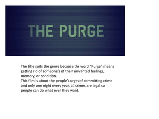 The title suits the genre because the word “Purge” means
getting rid of someone’s of their unwanted feelings,
memory, or condition.
This film is about the people’s urges of committing crime
and only one night every year, all crimes are legal so
people can do what ever they want.
 
