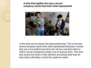 A shot that typifies the way a record
company would want their artist represented

In this shot we are shown the band performing. This is how the
record company wants their artist represented because it shows
they are a live performing band who do live concerts which is
where record companies create a lot of revenue from. This shot
also shows the band in their element and doing what they do
best which ultimately is what the audience wants.

 