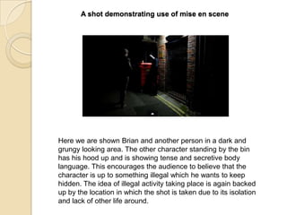 A shot demonstrating use of mise en scene

Here we are shown Brian and another person in a dark and
grungy looking area. The other character standing by the bin
has his hood up and is showing tense and secretive body
language. This encourages the audience to believe that the
character is up to something illegal which he wants to keep
hidden. The idea of illegal activity taking place is again backed
up by the location in which the shot is taken due to its isolation
and lack of other life around.

 