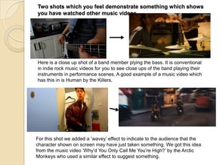 Two shots which you feel demonstrate something which shows
you have watched other music videos

Here is a close up shot of a band member plying the bass. It is conventional
in indie rock music videos for you to see close ups of the band playing their
instruments in performance scenes. A good example of a music video which
has this in is Human by the Killers.

For this shot we added a „wavey‟ effect to indicate to the audience that the
character shown on screen may have just taken something. We got this idea
from the music video „Why‟d You Only Call Me You‟re High?‟ by the Arctic
Monkeys who used a similar effect to suggest something.

 