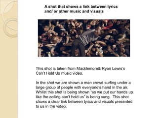 A shot that shows a link between lyrics
and/ or other music and visuals

This shot is taken from Macklemore& Ryan Lewis‟s
Can‟t Hold Us music video.
In the shot we are shown a man crowd surfing under a
large group of people with everyone's hand in the air.
Whilst this shot is being shown “so we put our hands up
like the ceiling can‟t hold us” is being sung. This shot
shows a clear link between lyrics and visuals presented
to us in the video.

 