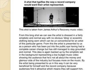 A shot that typifies the way a record company
would want their artist represented.

This shot is taken from James Arthur‟s Recovery music video.
From this long shot we can see the artist is dressed in a fairly
simplistic and normal way with no obvious „bling‟ or eccentric
clothing being worn which can be un conventional for an artist
of this particular genre. From this the artist is presented to us
as a person who has been put into the public eye having had a
complete career change but has still managed to stay grounded
and normal. This idea is again backed up by the simplistic set
in the background representing a low budget music video
showing the audience that he‟s not all about the money and
glamour side of the industry but focuses more on the music. By
the artist being presented to us in this way it can be very
beneficial for himself and the record company because
audiences find it attractive which means they will support him.

 