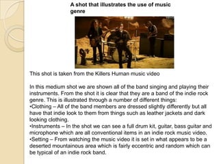 A shot that illustrates the use of music
genre

This shot is taken from the Killers Human music video
In this medium shot we are shown all of the band singing and playing their
instruments. From the shot it is clear that they are a band of the indie rock
genre. This is illustrated through a number of different things:
•Clothing – All of the band members are dressed slightly differently but all
have that indie look to them from things such as leather jackets and dark
looking clothing.
•Instruments – In the shot we can see a full drum kit, guitar, bass guitar and
microphone which are all conventional items in an indie rock music video.
•Setting – From watching the music video it is set in what appears to be a
deserted mountainous area which is fairly eccentric and random which can
be typical of an indie rock band.

 