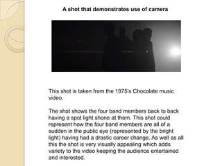 A shot that demonstrates use of camera

This shot is taken from the 1975‟s Chocolate music
video.

The shot shows the four band members back to back
having a spot light shone at them. This shot could
represent how the four band members are all of a
sudden in the public eye (represented by the bright
light) having had a drastic career change. As well as all
this the shot is very visually appealing which adds
variety to the video keeping the audience entertained
and interested.

 