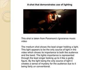 A shot that demonstrates use of lighting

This shot is taken from Paramore‟s Ignorance music
video

The medium shot shows the lead singer holding a light.
This light appears to be the only source of light in the
video which shows its importance to both the audience
and the band. The lights importance is represented
through the lead singer looking up to it like a godly
figure. By the light being the only source of light it
creates a sense of mystery for the audience due to it
being fairly un conventional.

 