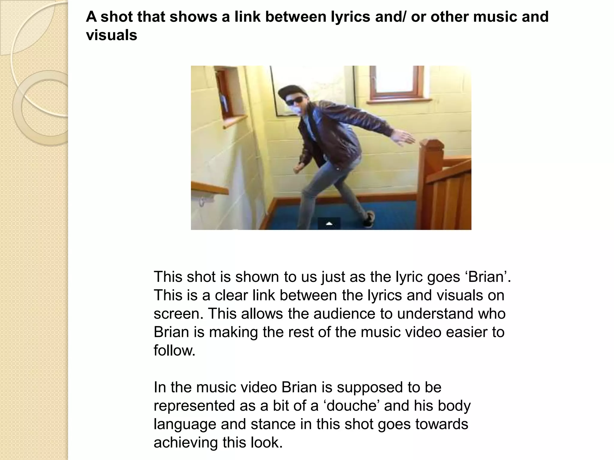 A shot that shows a link between lyrics and/ or other music and
visuals

This shot is shown to us just as the lyric goes „Brian‟.
This is a clear link between the lyrics and visuals on
screen. This allows the audience to understand who
Brian is making the rest of the music video easier to
follow.

In the music video Brian is supposed to be
represented as a bit of a „douche‟ and his body
language and stance in this shot goes towards
achieving this look.

 