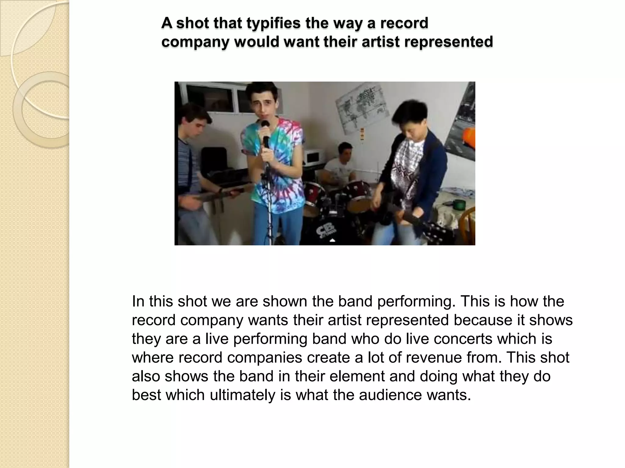 A shot that typifies the way a record
company would want their artist represented

In this shot we are shown the band performing. This is how the
record company wants their artist represented because it shows
they are a live performing band who do live concerts which is
where record companies create a lot of revenue from. This shot
also shows the band in their element and doing what they do
best which ultimately is what the audience wants.

 