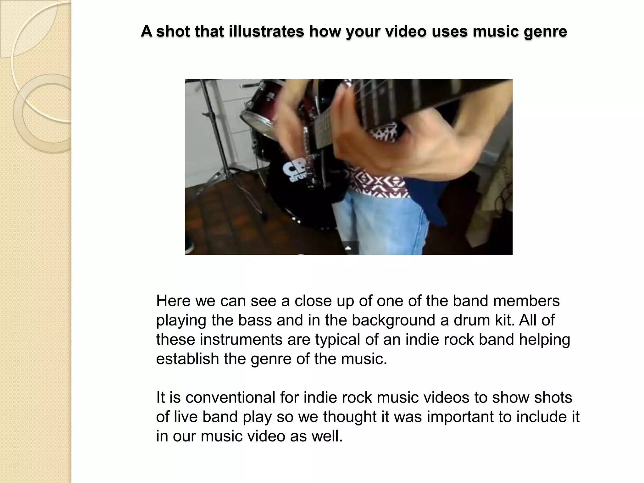 A shot that illustrates how your video uses music genre

Here we can see a close up of one of the band members
playing the bass and in the background a drum kit. All of
these instruments are typical of an indie rock band helping
establish the genre of the music.
It is conventional for indie rock music videos to show shots
of live band play so we thought it was important to include it
in our music video as well.

 