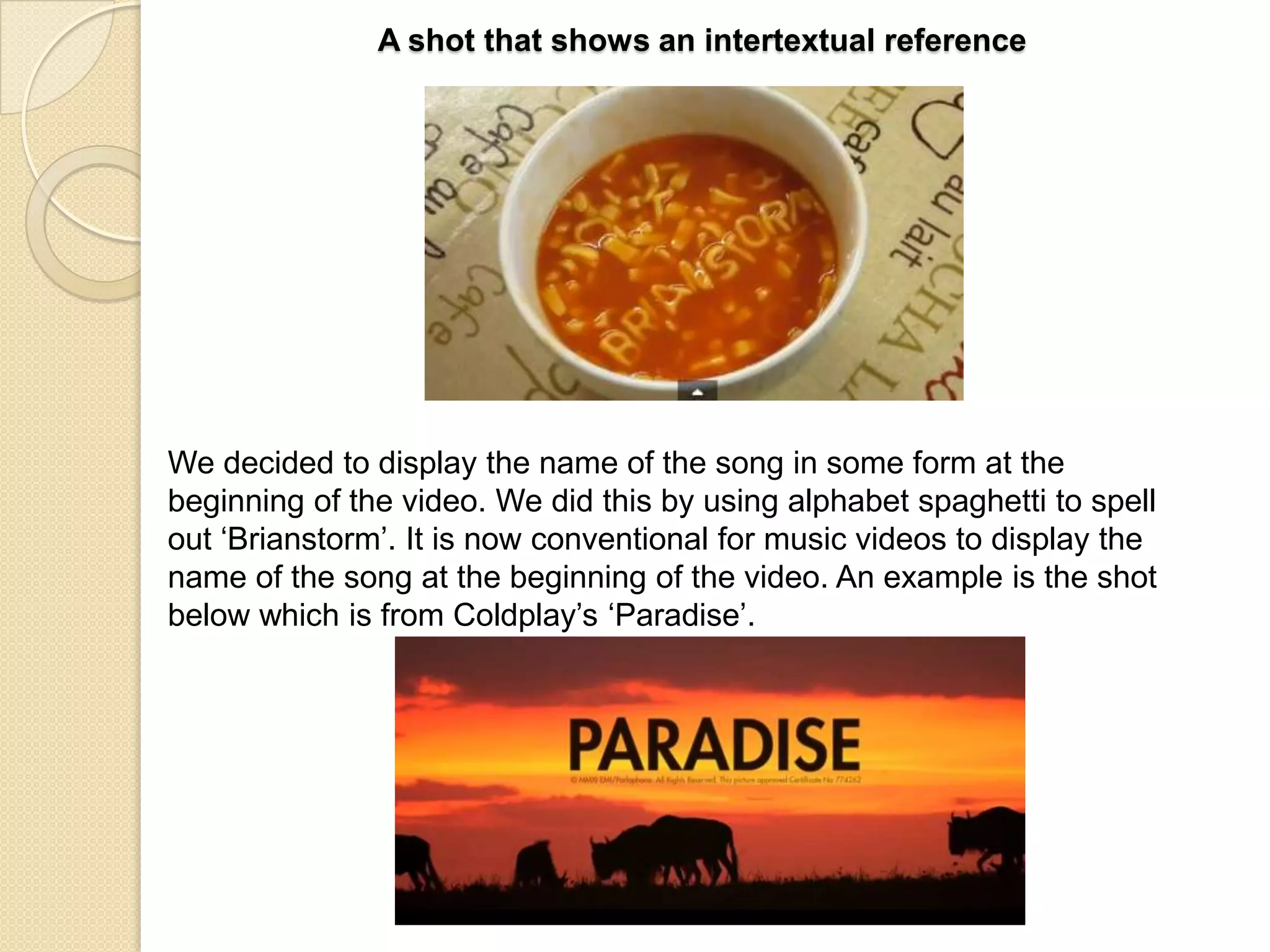 A shot that shows an intertextual reference

We decided to display the name of the song in some form at the
beginning of the video. We did this by using alphabet spaghetti to spell
out „Brianstorm‟. It is now conventional for music videos to display the
name of the song at the beginning of the video. An example is the shot
below which is from Coldplay‟s „Paradise‟.

 