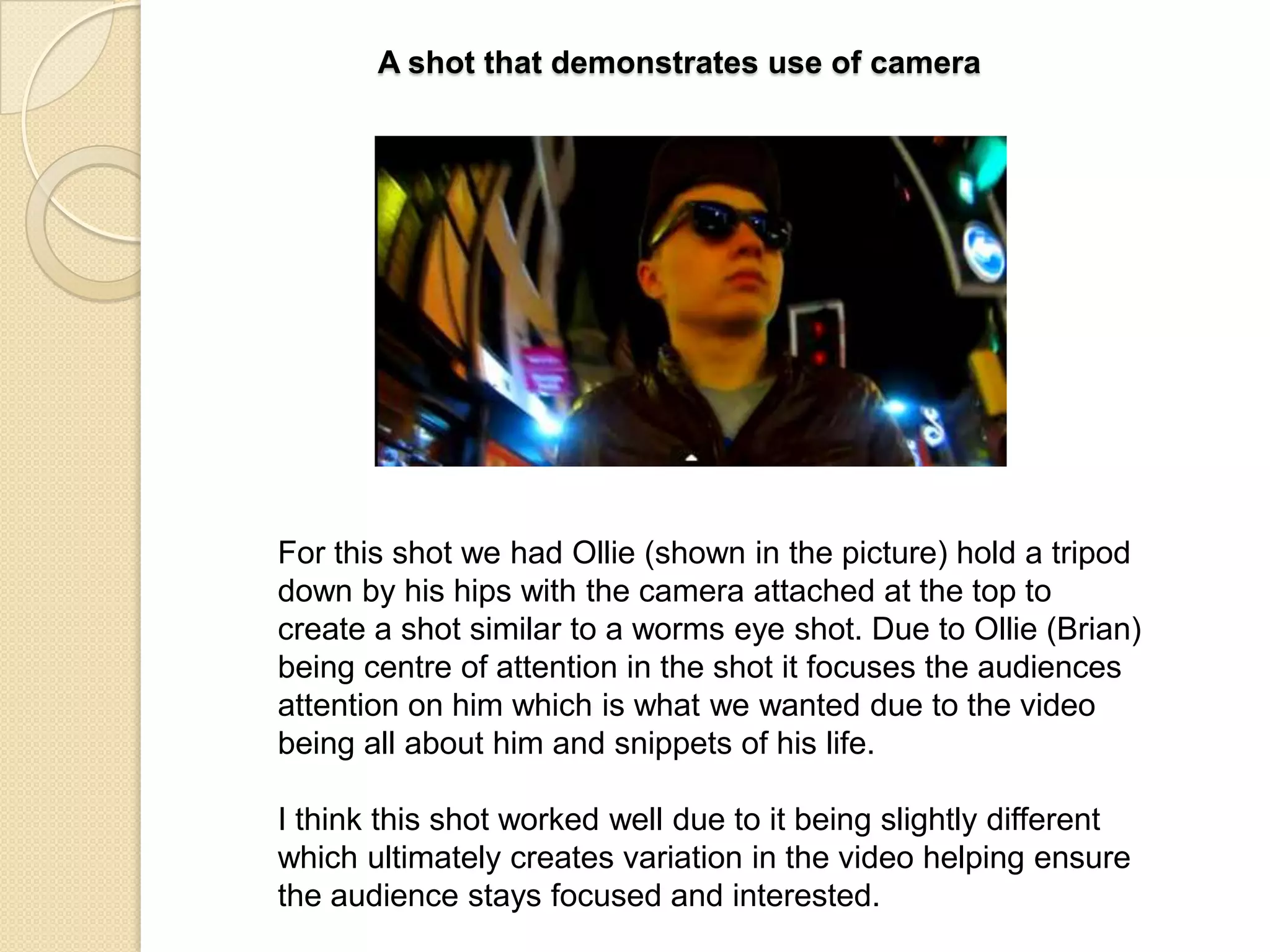 A shot that demonstrates use of camera

For this shot we had Ollie (shown in the picture) hold a tripod
down by his hips with the camera attached at the top to
create a shot similar to a worms eye shot. Due to Ollie (Brian)
being centre of attention in the shot it focuses the audiences
attention on him which is what we wanted due to the video
being all about him and snippets of his life.
I think this shot worked well due to it being slightly different
which ultimately creates variation in the video helping ensure
the audience stays focused and interested.

 
