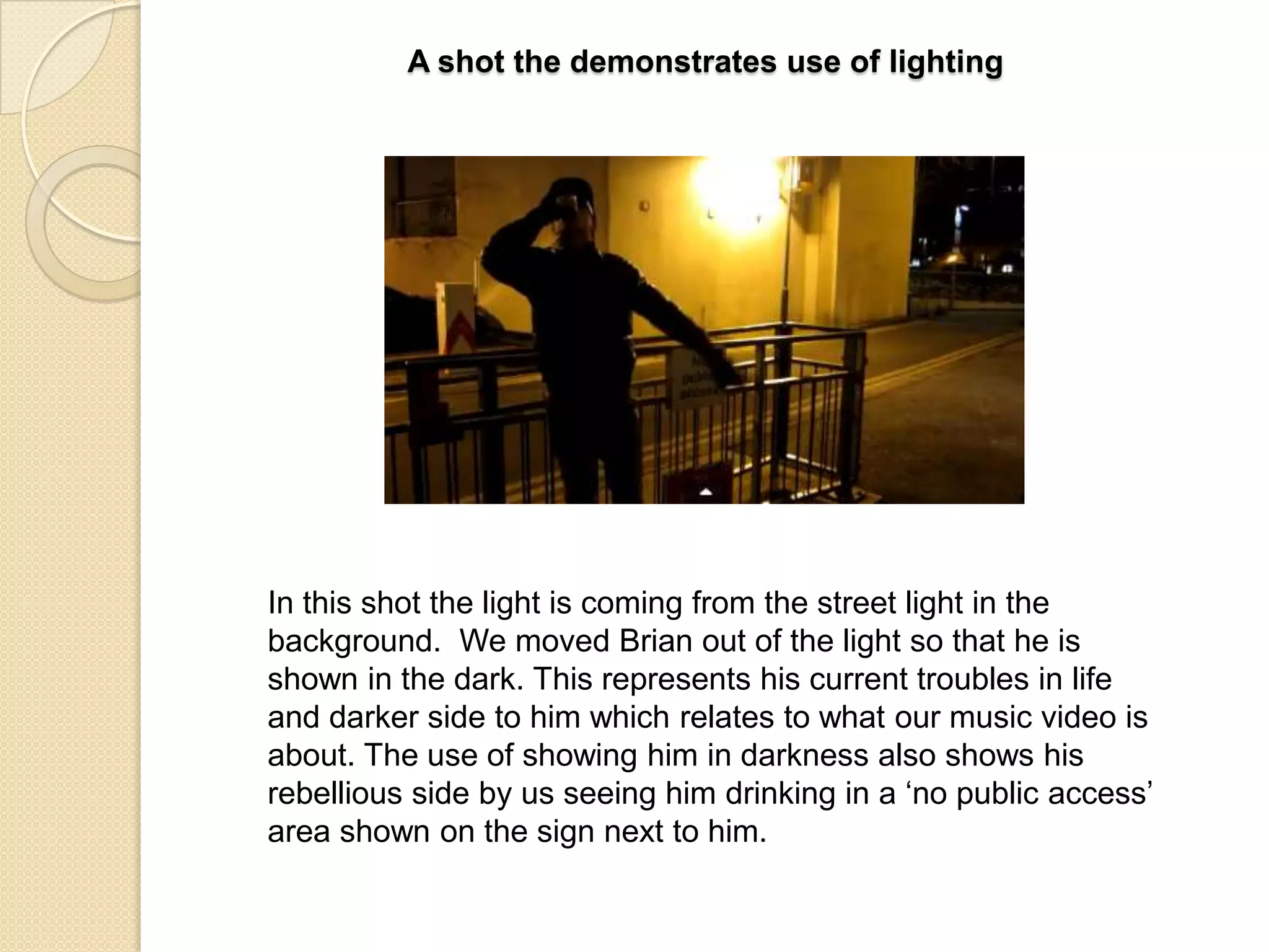 A shot the demonstrates use of lighting

In this shot the light is coming from the street light in the
background. We moved Brian out of the light so that he is
shown in the dark. This represents his current troubles in life
and darker side to him which relates to what our music video is
about. The use of showing him in darkness also shows his
rebellious side by us seeing him drinking in a „no public access‟
area shown on the sign next to him.

 