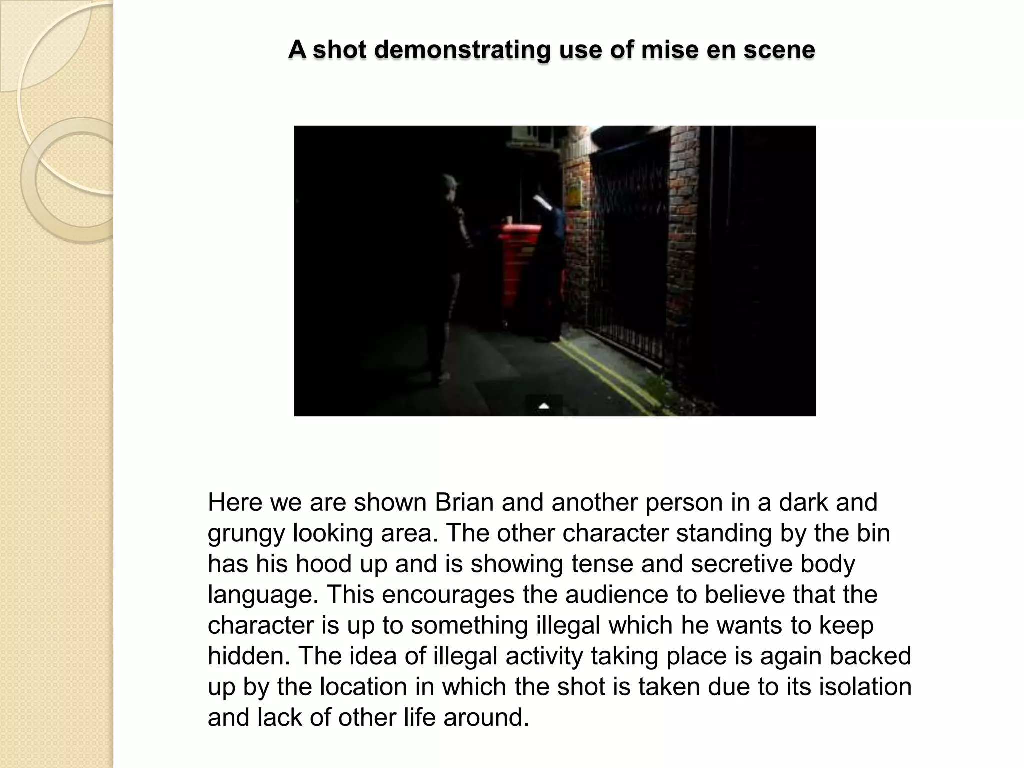 A shot demonstrating use of mise en scene

Here we are shown Brian and another person in a dark and
grungy looking area. The other character standing by the bin
has his hood up and is showing tense and secretive body
language. This encourages the audience to believe that the
character is up to something illegal which he wants to keep
hidden. The idea of illegal activity taking place is again backed
up by the location in which the shot is taken due to its isolation
and lack of other life around.

 