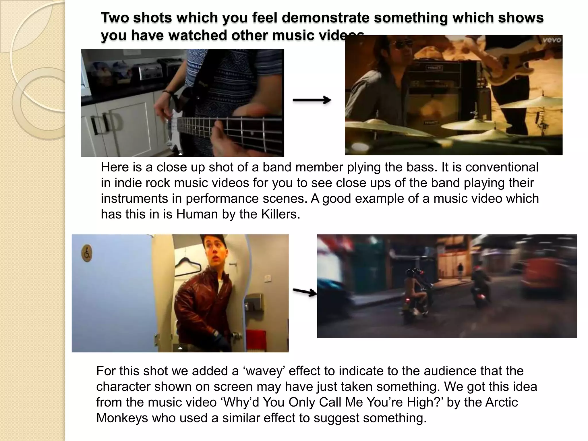 Two shots which you feel demonstrate something which shows
you have watched other music videos

Here is a close up shot of a band member plying the bass. It is conventional
in indie rock music videos for you to see close ups of the band playing their
instruments in performance scenes. A good example of a music video which
has this in is Human by the Killers.

For this shot we added a „wavey‟ effect to indicate to the audience that the
character shown on screen may have just taken something. We got this idea
from the music video „Why‟d You Only Call Me You‟re High?‟ by the Arctic
Monkeys who used a similar effect to suggest something.

 