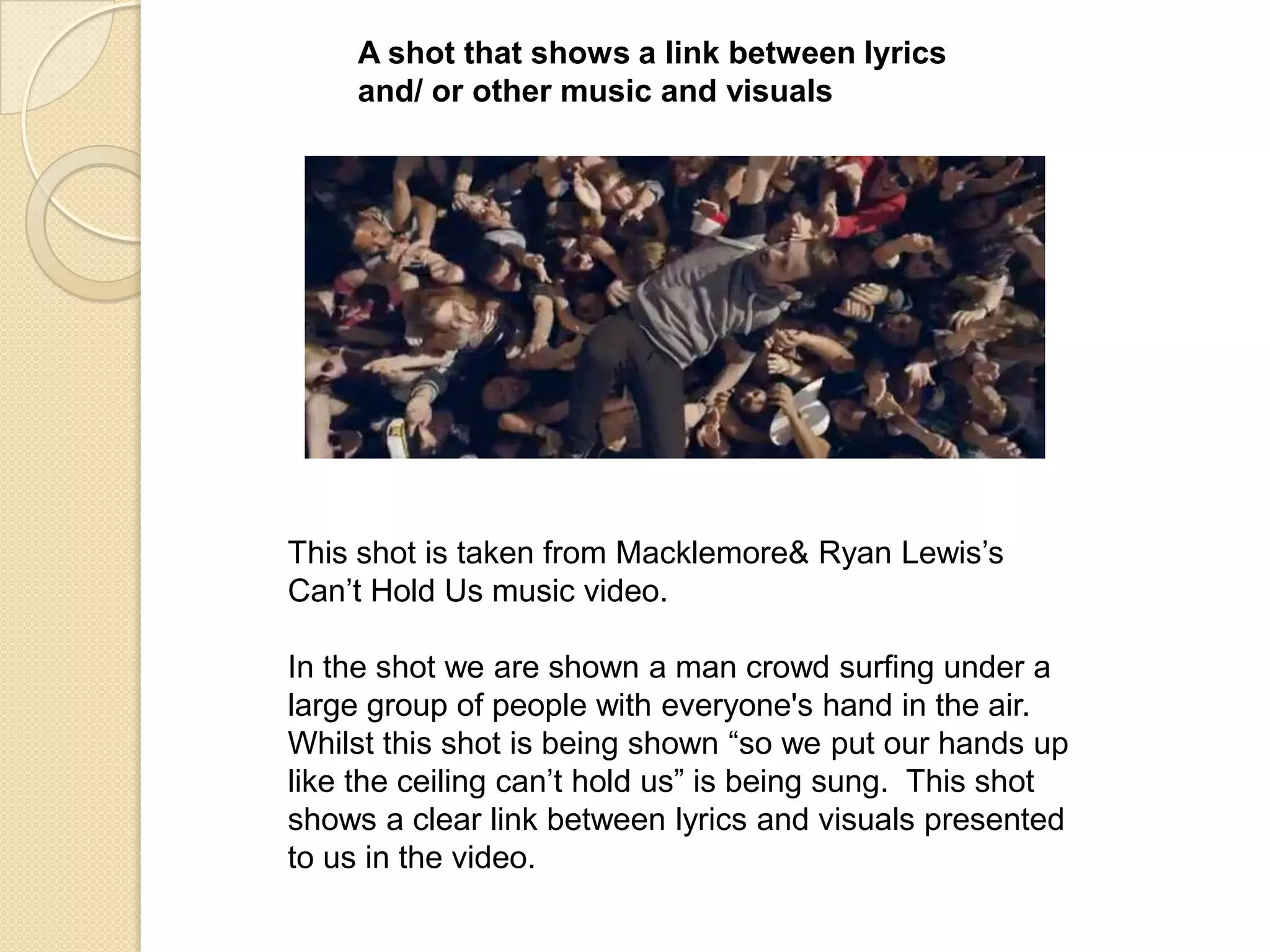 A shot that shows a link between lyrics
and/ or other music and visuals

This shot is taken from Macklemore& Ryan Lewis‟s
Can‟t Hold Us music video.
In the shot we are shown a man crowd surfing under a
large group of people with everyone's hand in the air.
Whilst this shot is being shown “so we put our hands up
like the ceiling can‟t hold us” is being sung. This shot
shows a clear link between lyrics and visuals presented
to us in the video.

 